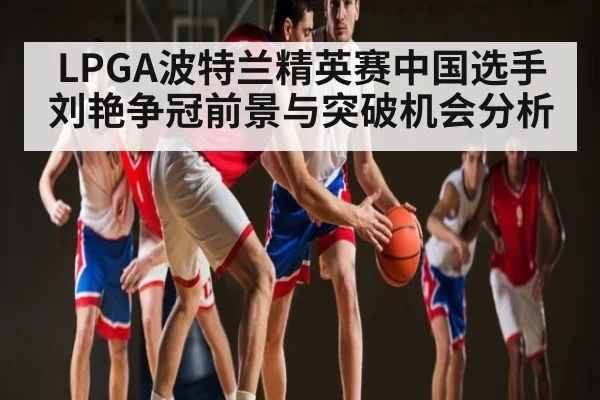 LPGA波特兰精英赛中国选手刘艳争冠前景与突破机会分析